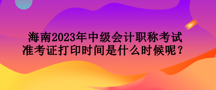 海南2023年中級會計職稱考試準考證打印時間是什么時候呢？