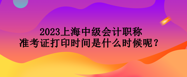 2023上海中級會計職稱準(zhǔn)考證打印時間是什么時候呢？