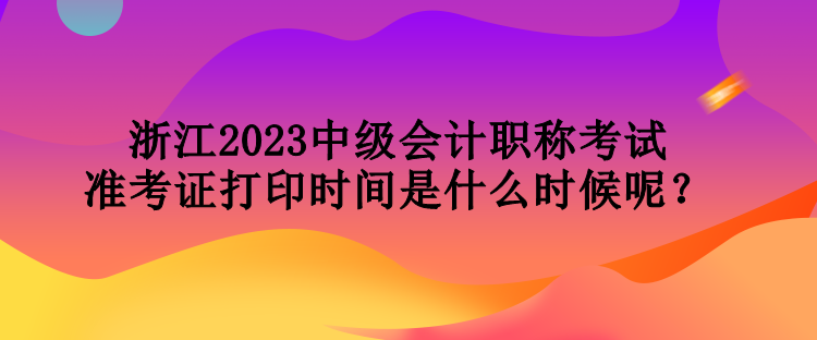 浙江2023中級(jí)會(huì)計(jì)職稱考試準(zhǔn)考證打印時(shí)間是什么時(shí)候呢？