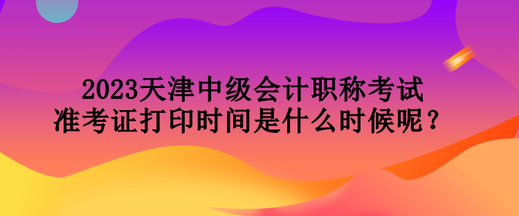 2023天津中級會計職稱考試準考證打印時間是什么時候呢？