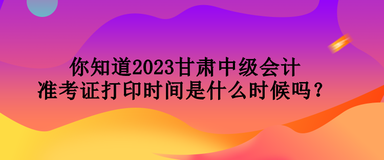 你知道2023甘肅中級(jí)會(huì)計(jì)準(zhǔn)考證打印時(shí)間是什么時(shí)候嗎？