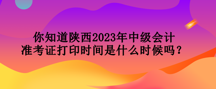 你知道陜西2023年中級(jí)會(huì)計(jì)準(zhǔn)考證打印時(shí)間是什么時(shí)候嗎？