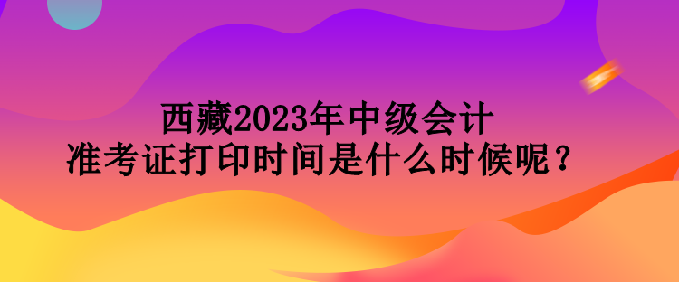 西藏2023年中級會計準(zhǔn)考證打印時間是什么時候呢？