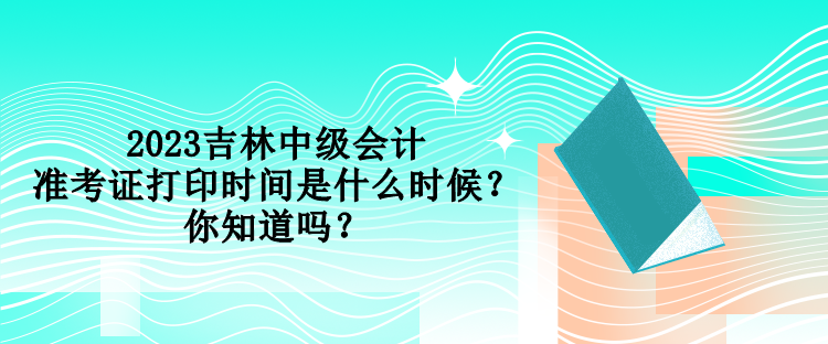 2023吉林中級會計準考證打印時間是什么時候？你知道嗎？