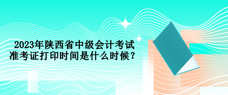 2023年陜西省中級會計考試準考證打印時間是什么時候？