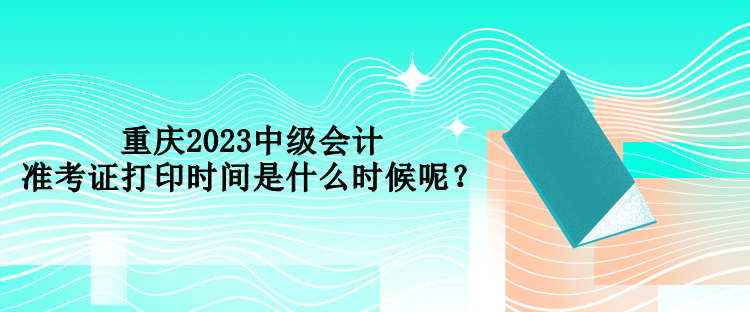 重慶2023中級會計準考證打印時間是什么時候呢？