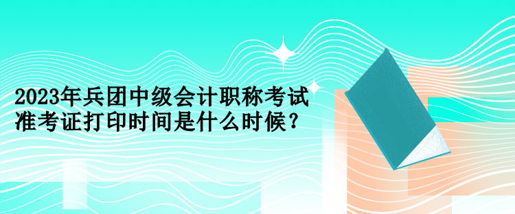 2023年兵團(tuán)中級(jí)會(huì)計(jì)職稱考試準(zhǔn)考證打印時(shí)間是什么時(shí)候？