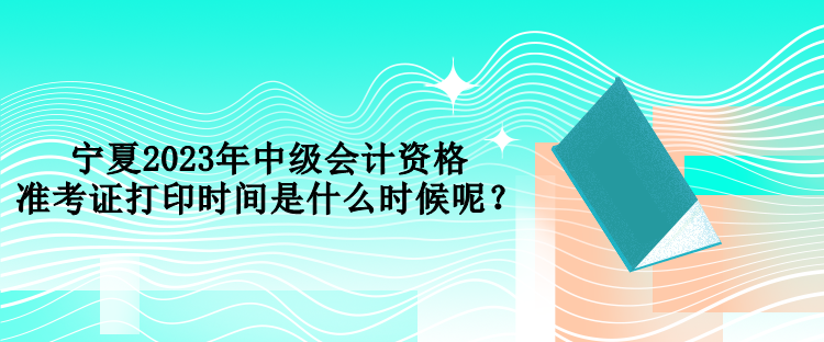 寧夏2023年中級(jí)會(huì)計(jì)資格準(zhǔn)考證打印時(shí)間是什么時(shí)候呢？