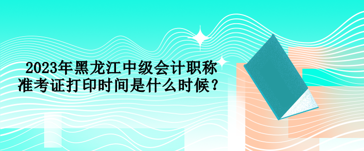 2023年黑龍江中級會計職稱準(zhǔn)考證打印時間是什么時候？