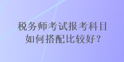 稅務(wù)師考試報考科目如何搭配比較好？