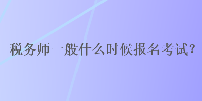 稅務(wù)師一般什么時候報名考試？