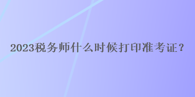 2023稅務(wù)師什么時(shí)候打印準(zhǔn)考證？