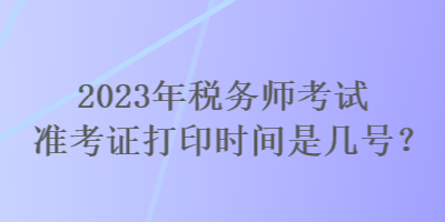 2023年稅務(wù)師考試準(zhǔn)考證打印時間是幾號？