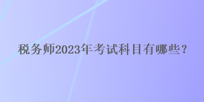 稅務(wù)師2023年考試科目有哪些？