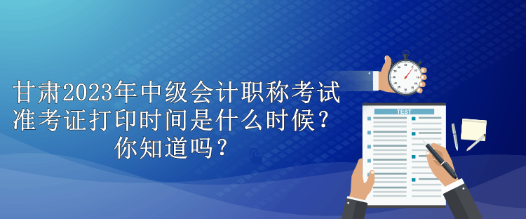 甘肅2023年中級會計職稱考試準(zhǔn)考證打印時間是什么時候？你知道嗎？