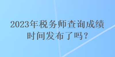 2023年稅務(wù)師查詢成績時間發(fā)布了嗎？