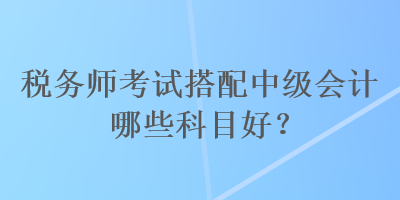 稅務(wù)師考試搭配中級會計哪些科目好？