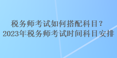 稅務(wù)師考試如何搭配科目？2023年稅務(wù)師考試時(shí)間科目安排