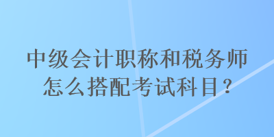 中級(jí)會(huì)計(jì)職稱(chēng)和稅務(wù)師怎么搭配考試科目？