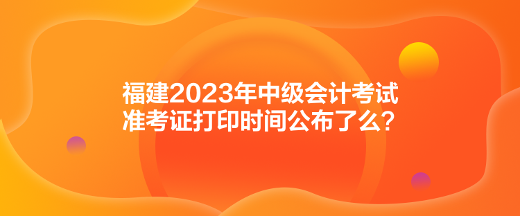 福建2023年中級會計考試準考證打印時間公布了么？