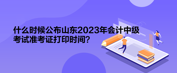 什么時(shí)候公布山東2023年會(huì)計(jì)中級(jí)考試準(zhǔn)考證打印時(shí)間？