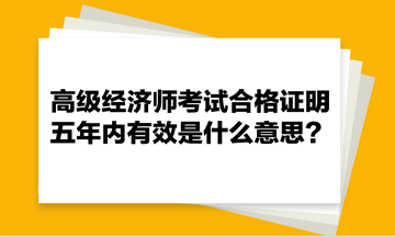 高級(jí)經(jīng)濟(jì)師考試合格證明五年內(nèi)有效是什么意思？