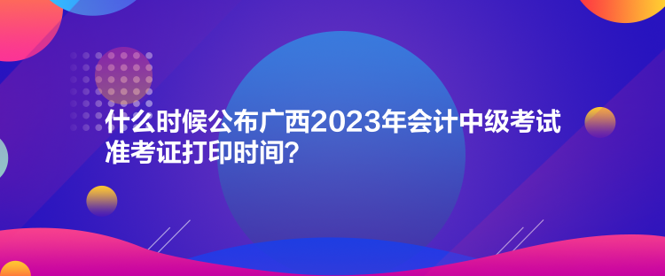 什么時(shí)候公布廣西2023年會(huì)計(jì)中級(jí)考試準(zhǔn)考證打印時(shí)間？