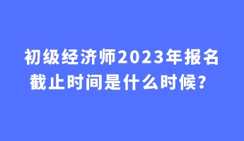 初級(jí)經(jīng)濟(jì)師2023年報(bào)名截止時(shí)間是什么時(shí)候？