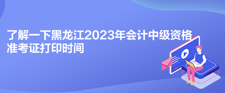 了解一下黑龍江2023年會計中級資格準考證打印時間