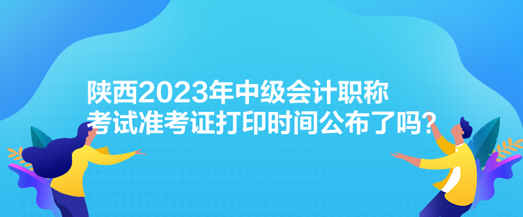 陜西2023年中級會計職稱考試準(zhǔn)考證打印時間公布了嗎？