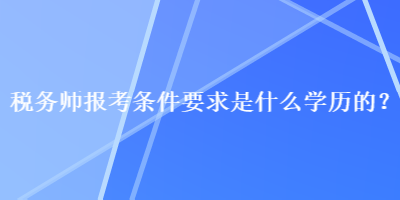 稅務(wù)師報考條件要求是什么學(xué)歷的？