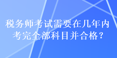 稅務(wù)師考試需要在幾年內(nèi)考完全部科目并合格？