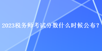 2023稅務(wù)師考試分?jǐn)?shù)什么時候公布？