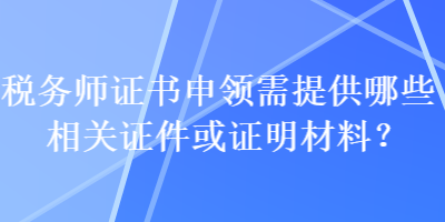 稅務(wù)師證書申領(lǐng)需提供哪些相關(guān)證件或證明材料？