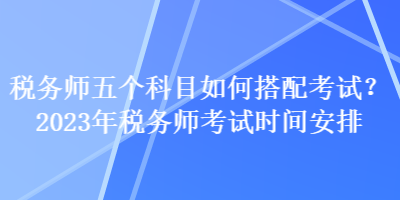 稅務(wù)師五個科目如何搭配考試？2023年稅務(wù)師考試時間安排