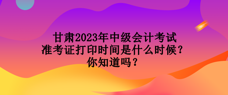 甘肅2023年中級會計考試準考證打印時間是什么時候？你知道嗎？