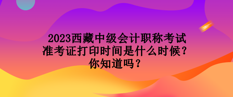 2023西藏中級會計職稱考試準考證打印時間是什么時候？你知道嗎？