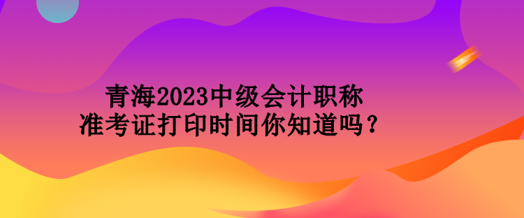 青海2023中級(jí)會(huì)計(jì)職稱準(zhǔn)考證打印時(shí)間你知道嗎？