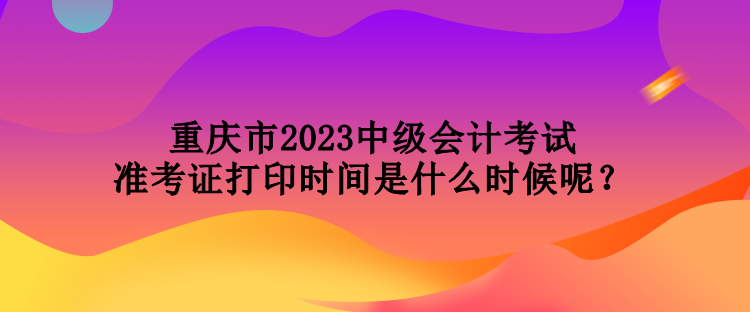 重慶市2023中級(jí)會(huì)計(jì)考試準(zhǔn)考證打印時(shí)間是什么時(shí)候呢？