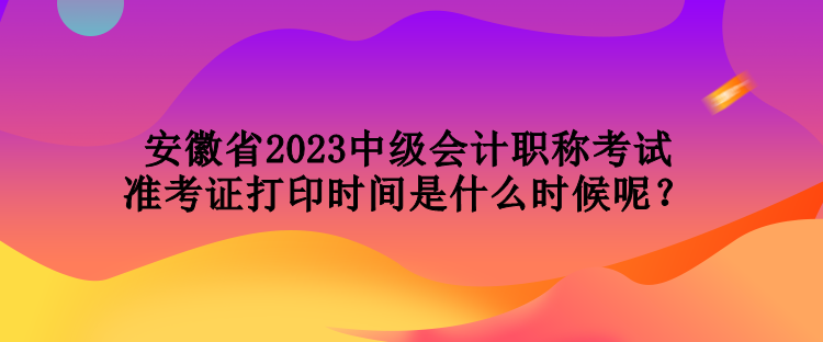 安徽省2023中級(jí)會(huì)計(jì)職稱(chēng)考試準(zhǔn)考證打印時(shí)間是什么時(shí)候呢？