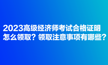 2023高級經(jīng)濟師考試合格證明怎么領(lǐng)??？領(lǐng)取注意事項有哪些？