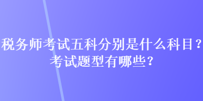 稅務(wù)師考試五科分別是什么科目？考試題型有哪些？