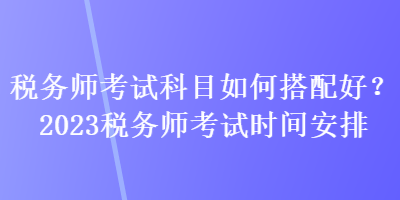 稅務(wù)師考試科目如何搭配好？2023稅務(wù)師考試時(shí)間安排