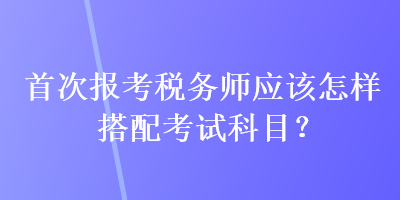 首次報考稅務(wù)師應(yīng)該怎樣搭配考試科目？