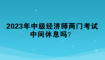 2023年中級經(jīng)濟師兩門考試中間休息嗎？