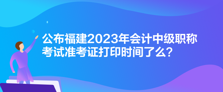 公布福建2023年會(huì)計(jì)中級(jí)職稱(chēng)考試準(zhǔn)考證打印時(shí)間了么？