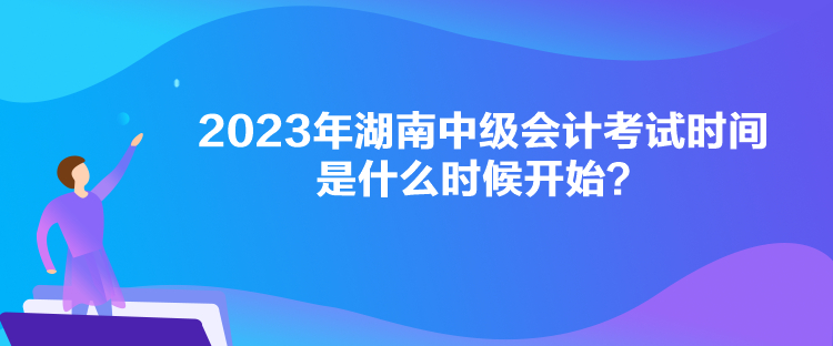 2023年湖南中級(jí)會(huì)計(jì)考試時(shí)間是什么時(shí)候開(kāi)始？