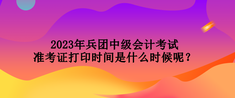 2023年兵團(tuán)中級會計(jì)考試準(zhǔn)考證打印時(shí)間是什么時(shí)候呢？