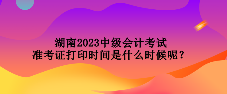 湖南2023中級會計考試準考證打印時間是什么時候呢？