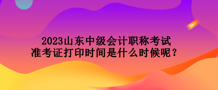 2023山東中級會計職稱考試準考證打印時間是什么時候呢？